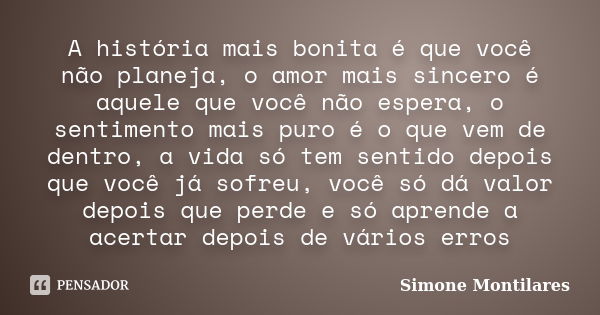 A história mais bonita é que você não planeja, o amor mais sincero é aquele que você não espera, o sentimento mais puro é o que vem de dentro, a vida só tem sen... Frase de Simone Montilares.