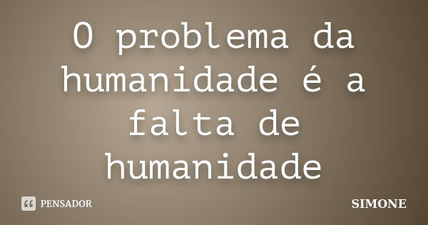 O problema da humanidade é a falta de humanidade... Frase de Simone.