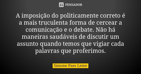 A imposição do politicamente correto é a mais truculenta forma de cercear a comunicação e o debate. Não há maneiras saudáveis de discutir um assunto quando temo... Frase de Simone Paes Leme.