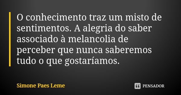 O conhecimento traz um misto de sentimentos. A alegria do saber associado à melancolia de perceber que nunca saberemos tudo o que gostaríamos.... Frase de Simone Paes Leme.