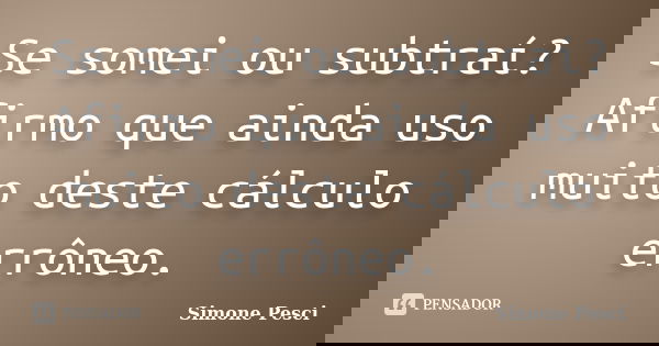 Se somei ou subtraí? Afirmo que ainda uso muito deste cálculo errôneo.... Frase de Simone Pesci.