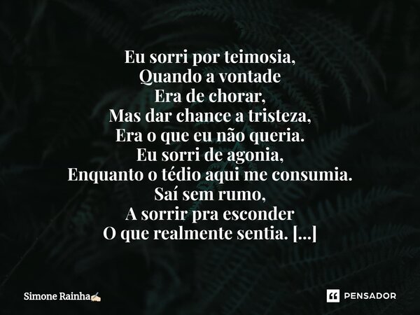 ⁠Eu sorri por teimosia, Quando a vontade Era de chorar, Mas dar chance a tristeza, Era o que eu não queria. Eu sorri de agonia, Enquanto o tédio aqui me consumi... Frase de Simone Rainha.