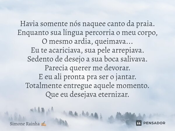 Havia somente nós naquele canto da praia. Enquanto sua língua percorria o meu corpo, O mesmo ardia, queimava... Eu te acariciava, sua pele arrepiava. Sedento de... Frase de Simone Rainha.