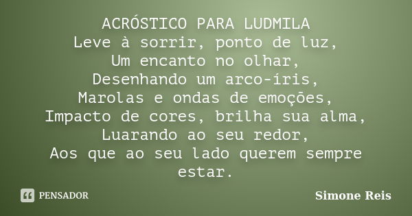 ACRÓSTICO PARA LUDMILA Leve à sorrir, ponto de luz, Um encanto no olhar, Desenhando um arco-íris, Marolas e ondas de emoções, Impacto de cores, brilha sua alma,... Frase de Simone Reis.