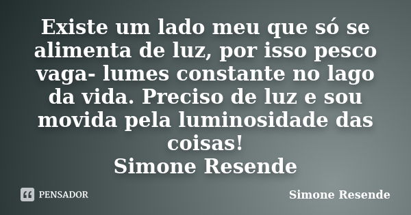 Existe um lado meu que só se alimenta de luz, por isso pesco vaga- lumes constante no lago da vida. Preciso de luz e sou movida pela luminosidade das coisas! Si... Frase de Simone Resende.