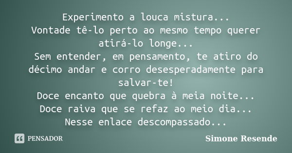 Experimento a louca mistura... Vontade tê-lo perto ao mesmo tempo querer atirá-lo longe... Sem entender, em pensamento, te atiro do décimo andar e corro desespe... Frase de Simone Resende.