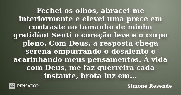 Fechei os olhos, abracei-me interiormente e elevei uma prece em contraste ao tamanho de minha gratidão! Senti o coração leve e o corpo pleno. Com Deus, a respos... Frase de Simone Resende.