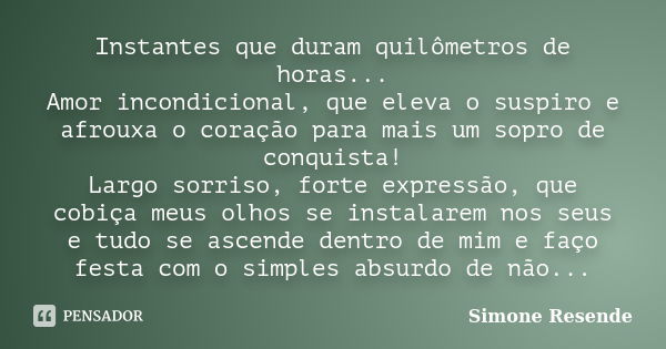 Instantes que duram quilômetros de horas... Amor incondicional, que eleva o suspiro e afrouxa o coração para mais um sopro de conquista! Largo sorriso, forte ex... Frase de Simone Resende.