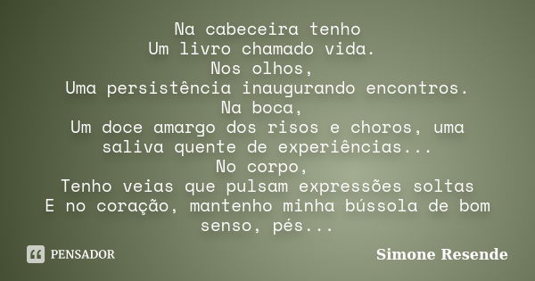 Na cabeceira tenho Um livro chamado vida. Nos olhos, Uma persistência inaugurando encontros. Na boca, Um doce amargo dos risos e choros, uma saliva quente de ex... Frase de Simone Resende.