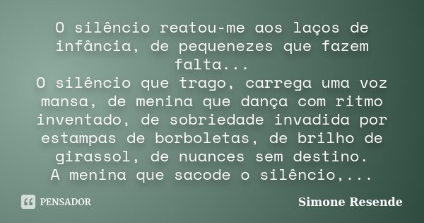 O silêncio reatou-me aos laços de infância, de pequenezes que fazem falta... O silêncio que trago, carrega uma voz mansa, de menina que dança com ritmo inventad... Frase de Simone Resende.
