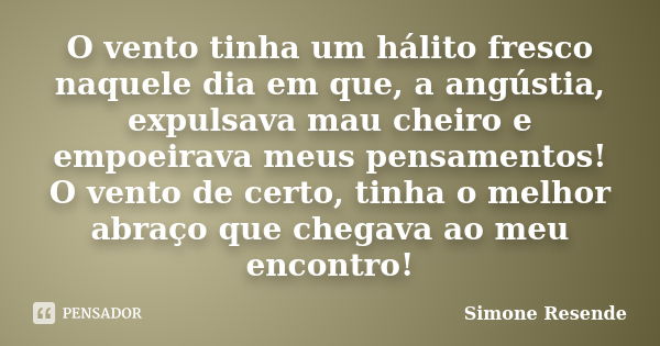 O vento tinha um hálito fresco naquele dia em que, a angústia, expulsava mau cheiro e empoeirava meus pensamentos! O vento de certo, tinha o melhor abraço que c... Frase de Simone Resende.