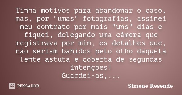 Tinha motivos para abandonar o caso, mas, por "umas" fotografias, assinei meu contrato por mais "uns" dias e fiquei, delegando uma câmera qu... Frase de Simone Resende.