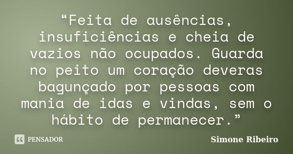 “Feita de ausências, insuficiências e cheia de vazios não ocupados. Guarda no peito um coração deveras bagunçado por pessoas com mania de idas e vindas, sem o h... Frase de Simone Ribeiro.