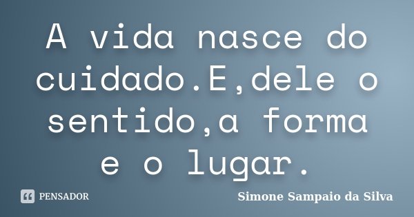 A vida nasce do cuidado.E,dele o sentido,a forma e o lugar.... Frase de Simone Sampaio da Silva.