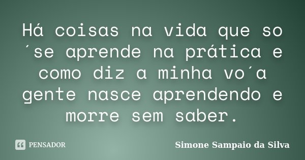 Há coisas na vida que so´se aprende na prática e como diz a minha vo´a gente nasce aprendendo e morre sem saber.... Frase de Simone Sampaio da Silva.