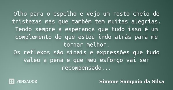 Olho para o espelho e vejo um rosto cheio de tristezas mas que também tem muitas alegrias. Tendo sempre a esperança que tudo isso é um complemento do que estou ... Frase de Simone Sampaio da Silva.