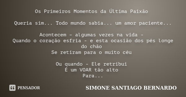 Os Primeiros Momentos da Última Paixão Queria sim... Todo mundo sabia... um amor paciente... Acontecem – algumas vezes na vida - Quando o coração esfria - e est... Frase de Simone Santiago Bernardo.