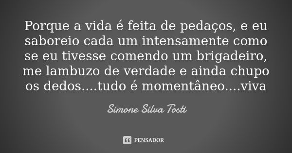 Porque a vida é feita de pedaços, e eu saboreio cada um intensamente como se eu tivesse comendo um brigadeiro, me lambuzo de verdade e ainda chupo os dedos....t... Frase de Simone Silva Tosti.