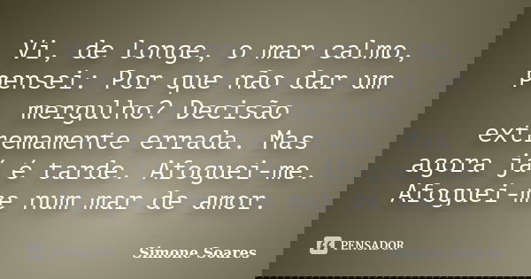 Vi, de longe, o mar calmo, pensei: Por que não dar um mergulho? Decisão extremamente errada. Mas agora já é tarde. Afoguei-me. Afoguei-me num mar de amor.... Frase de Simone Soares.