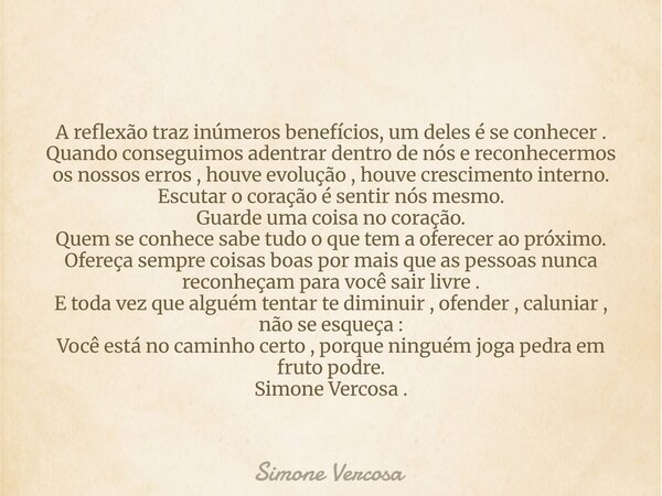 A reflexão traz inúmeros benefícios, um deles é se conhecer . Quando conseguimos adentrar dentro de nós e reconhecermos os nossos erros , houve evolução , houve... Frase de Simone Vercosa.