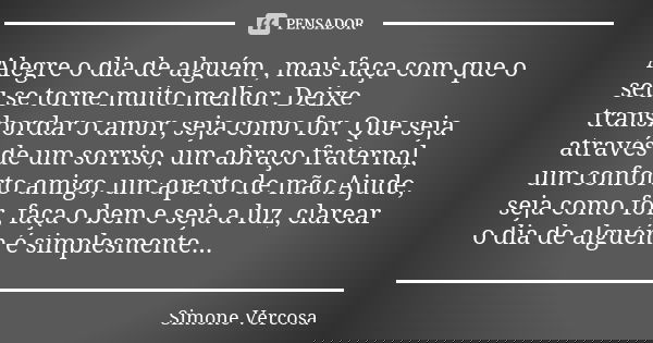 Alegre o dia de alguém , mais faça com que o seu se torne muito melhor. Deixe transbordar o amor, seja como for. Que seja através de um sorriso, um abraço frate... Frase de Simone Vercosa.