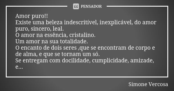 Amor puro!! Existe uma beleza indescritível, inexplicável, do amor puro, sincero, leal. O amor na essência, cristalino. Um amor na sua totalidade. O encanto de ... Frase de Simone vercosa.