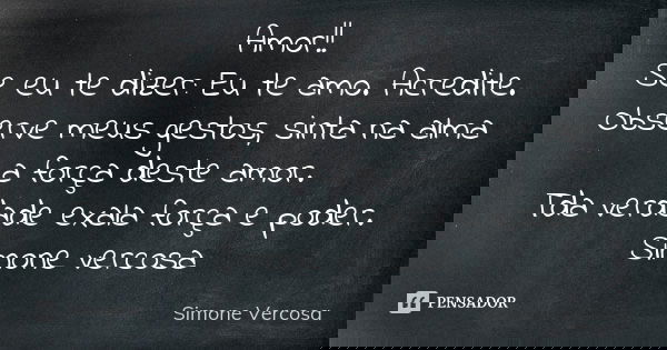 Amor!! Se eu te dizer: Eu te amo. Acredite. Observe meus gestos, sinta na alma a força deste amor. Tda verdade exala força e poder. Simone vercosa... Frase de simone vercosa.