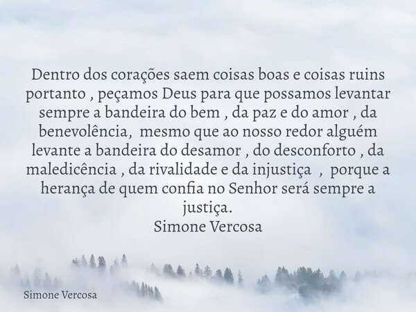 Dentro dos corações saem coisas boas e coisas ruins portanto , peçamos Deus para que possamos levantar sempre a bandeira do bem , da paz e do amor , da benevolê... Frase de Simone Vercosa.