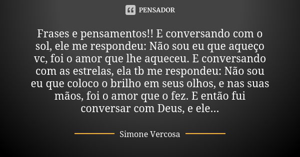 Frases e pensamentos!! E conversando com o sol, ele me respondeu: Não sou eu que aqueço vc, foi o amor que lhe aqueceu. E conversando com as estrelas, ela tb me... Frase de Simone Vercosa.