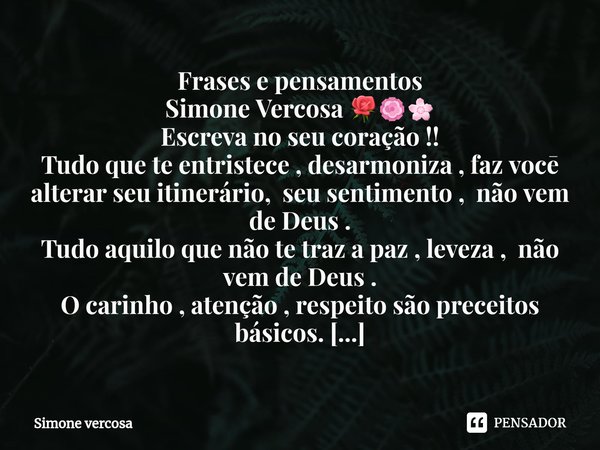 ⁠Frases e pensamentos
Simone Vercosa 🌹🏵🌸
Escreva no seu coração !!
Tudo que te entristece , desarmoniza , faz vocē alterar seu itinerário, seu sentimento , não ... Frase de Simone Vercosa.