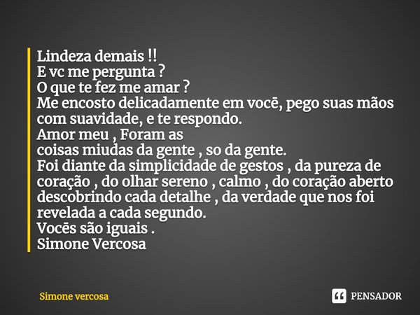 Lindeza demais !!
E vc me pergunta ?
O que te fez me amar ?
Me encosto delicadamente em vocē, pego suas mãos com suavidade, e te respondo.
Amor meu , Foram as
... Frase de Simone Vercosa.
