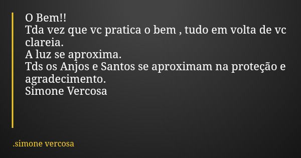 O Bem!! Tda vez que vc pratica o bem , tudo em volta de vc clareia. A luz se aproxima. Tds os Anjos e Santos se aproximam na proteção e agradecimento. Simone Ve... Frase de simone vercosa.
