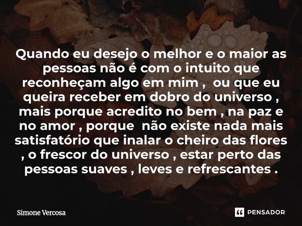 Quando eu desejo o melhor e o maior as pessoas não é com o intuito que reconheçam algo em mim , ou que eu queira receber em dobro do universo , mais porque acre... Frase de Simone Vercosa.