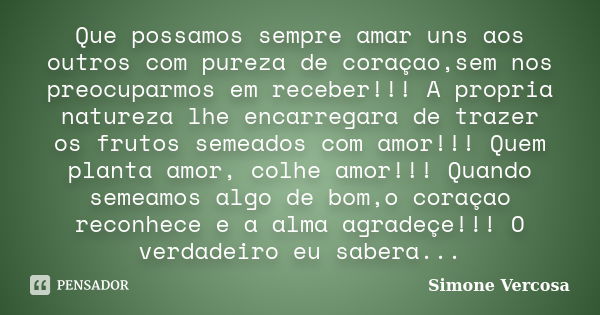 Que possamos sempre amar uns aos outros com pureza de coraçao,sem nos preocuparmos em receber!!! A propria natureza lhe encarregara de trazer os frutos semeados... Frase de simone vercosa.