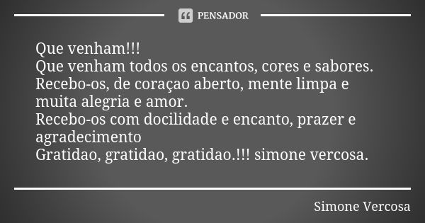 Que venham!!! Que venham todos os encantos, cores e sabores. Recebo-os, de coraçao aberto, mente limpa e muita alegria e amor. Recebo-os com docilidade e encant... Frase de simone vercosa.