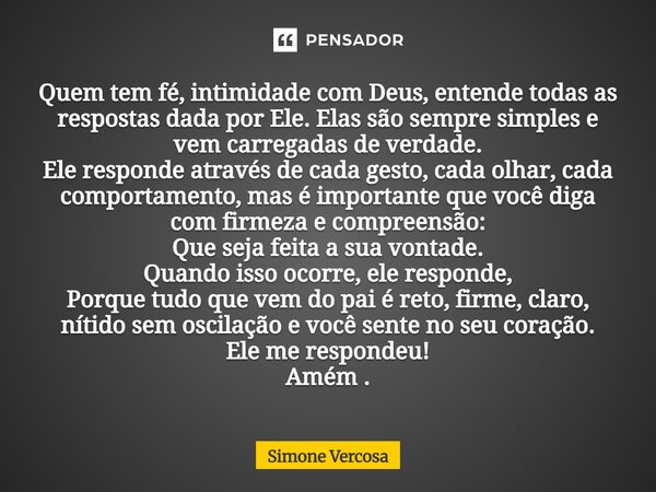 Quem tem fé, intimidade com Deus, entende todas as respostas dada por Ele. Elas são sempre simples e vem carregadas de verdade. Ele responde através de cada ge... Frase de Simone Vercosa.