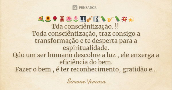 💐🌻🌹🧸🌺🌷🎹🎻🎼🦜🎷🦜💥💫
Tda consciêntização. !! Toda consciêntização, traz consigo a transformação e te desperta para a espiritualidade.
Qdo um ser humano descobre a luz... Frase de Simone Vercosa.