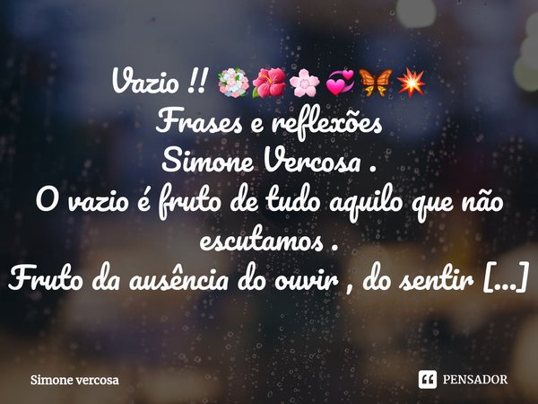 ⁠⁠Vazio !! 💐🌺🌸💞🦋💥
Frases e reflexões
Simone Vercosa .
O vazio é fruto de tudo aquilo que não escutamos .
Fruto da ausência do ouvir , do sentir e da imaturidade... Frase de Simone Vercosa.