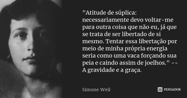 "Atitude de súplica: necessariamente devo voltar-me para outra coisa que não eu, já que se trata de ser libertado de si mesmo. Tentar essa libertação por m... Frase de Simone Weil.