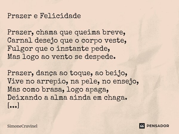 Prazer e Felicidade Prazer, chama que queima breve, Carnal desejo que o corpo veste, Fulgor que o instante pede, Mas logo ao vento se despede. Prazer, dança ao ... Frase de SimoneCruvinel.