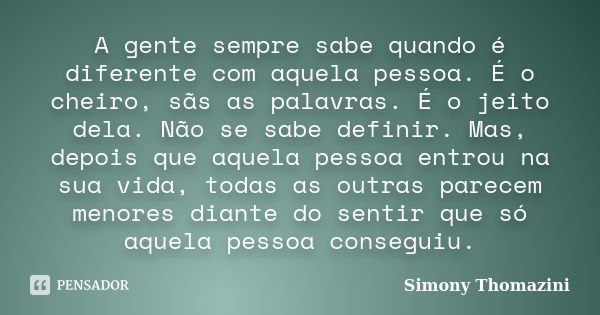 A gente sempre sabe quando é diferente com aquela pessoa. É o cheiro, sãs as palavras. É o jeito dela. Não se sabe definir. Mas, depois que aquela pessoa entrou... Frase de Simony Thomazini.