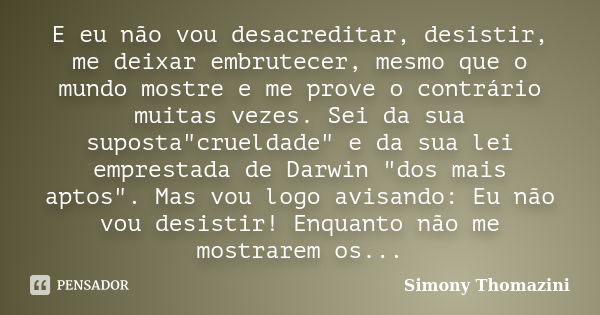 E eu não vou desacreditar, desistir, me deixar embrutecer, mesmo que o mundo mostre e me prove o contrário muitas vezes. Sei da sua suposta"crueldade"... Frase de Simony Thomazini.