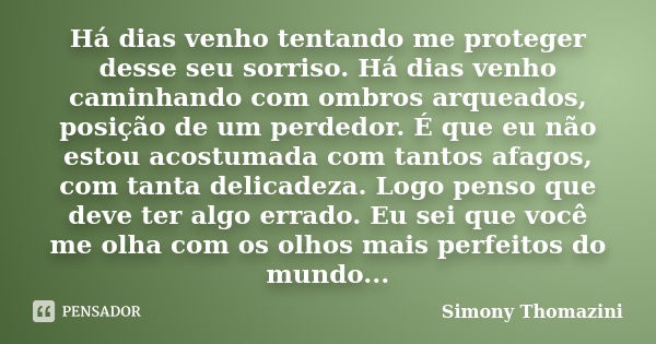 Há dias venho tentando me proteger desse seu sorriso. Há dias venho caminhando com ombros arqueados, posição de um perdedor. É que eu não estou acostumada com t... Frase de Simony Thomazini.