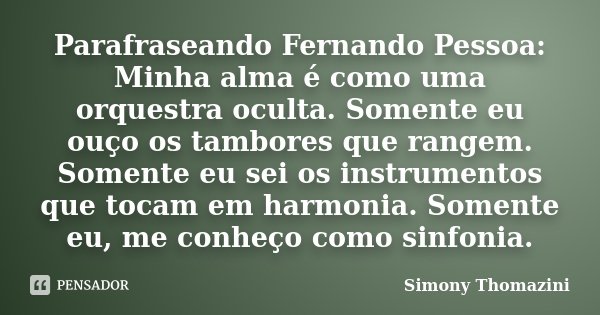 Parafraseando Fernando Pessoa: Minha alma é como uma orquestra oculta. Somente eu ouço os tambores que rangem. Somente eu sei os instrumentos que tocam em harmo... Frase de Simony Thomazini.