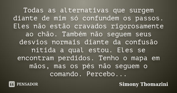 Todas as alternativas que surgem diante de mim só confundem os passos. Eles não estão cravados rigorosamente ao chão. Também não seguem seus desvios normais dia... Frase de Simony Thomazini.