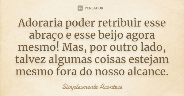 Adoraria poder retribuir esse abraço e esse beijo agora mesmo! Mas, por outro lado, talvez algumas coisas estejam mesmo fora do nosso alcance.... Frase de Simplesmente Acontece.