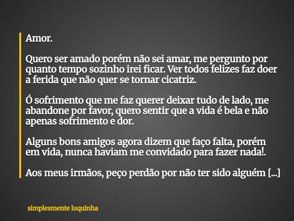 Amor. Quero ser amado porém não sei amar, me pergunto por quanto tempo sozinho irei ficar. Ver todos felizes faz doer a ferida que não quer se tornar cicatriz. ... Frase de simplesmente luquinha.