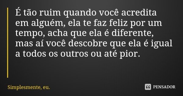 É tão ruim quando você acredita em alguém, ela te faz feliz por um tempo, acha que ela é diferente, mas aí você descobre que ela é igual a todos os outros ou at... Frase de Simplesmente, eu..