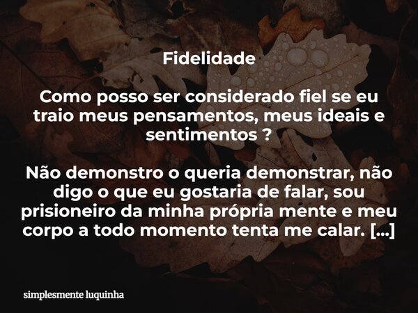 Fidelidade ⁠Como posso ser considerado fiel se eu traio meus pensamentos, meus ideais e sentimentos ? Não demonstro o queria demonstrar, não digo o que eu gosta... Frase de simplesmente luquinha.