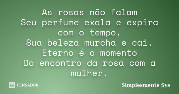 As rosas não falam Seu perfume exala e expira com o tempo, Sua beleza murcha e cai. Eterno é o momento Do encontro da rosa com a mulher.... Frase de Simplesmente Sys.